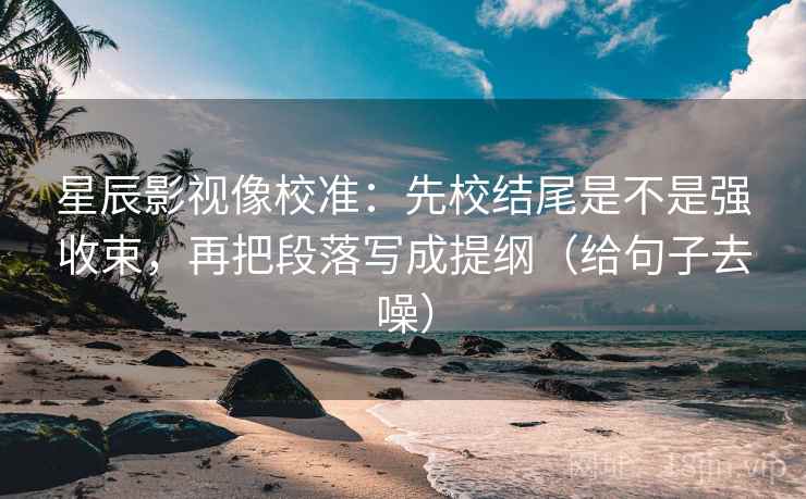 星辰影视像校准：先校结尾是不是强收束，再把段落写成提纲（给句子去噪）