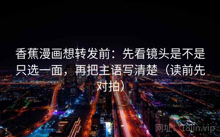 香蕉漫画想转发前：先看镜头是不是只选一面，再把主语写清楚（读前先对拍）