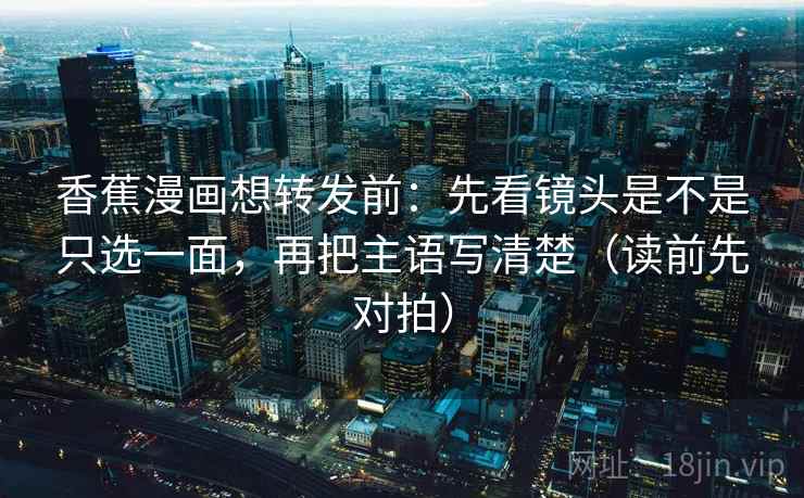 香蕉漫画想转发前：先看镜头是不是只选一面，再把主语写清楚（读前先对拍）