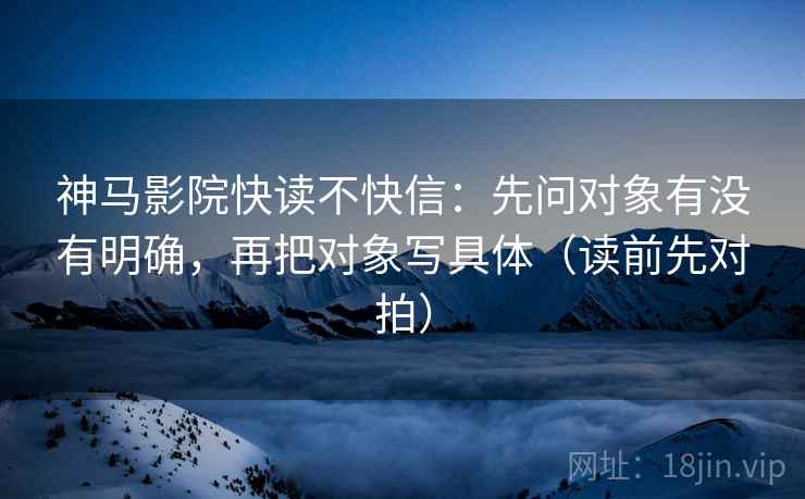 神马影院快读不快信：先问对象有没有明确，再把对象写具体（读前先对拍）