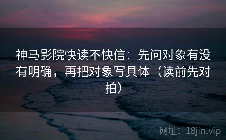 神马影院快读不快信：先问对象有没有明确，再把对象写具体（读前先对拍）