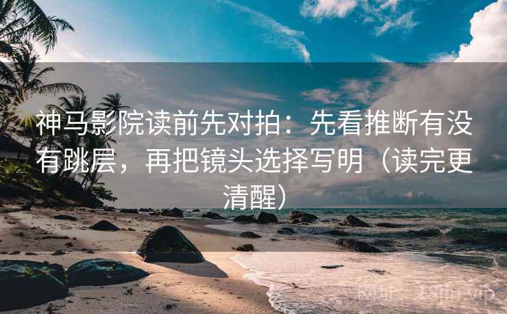 神马影院读前先对拍：先看推断有没有跳层，再把镜头选择写明（读完更清醒）