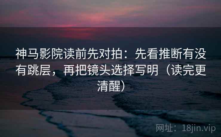 神马影院读前先对拍：先看推断有没有跳层，再把镜头选择写明（读完更清醒）