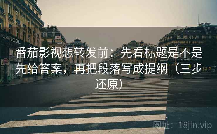 番茄影视想转发前：先看标题是不是先给答案，再把段落写成提纲（三步还原）