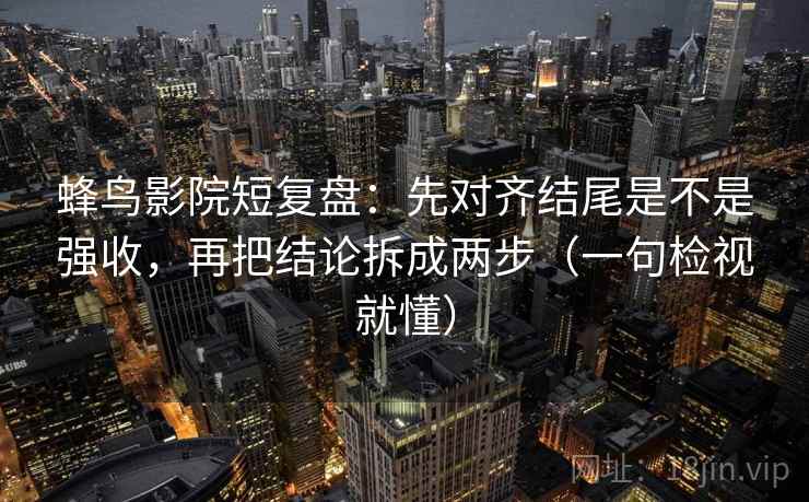 蜂鸟影院短复盘：先对齐结尾是不是强收，再把结论拆成两步（一句检视就懂）