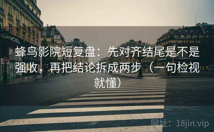 蜂鸟影院短复盘：先对齐结尾是不是强收，再把结论拆成两步（一句检视就懂）