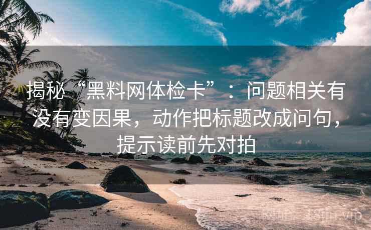 揭秘“黑料网体检卡”：问题相关有没有变因果，动作把标题改成问句，提示读前先对拍