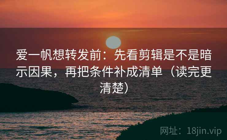 爱一帆想转发前：先看剪辑是不是暗示因果，再把条件补成清单（读完更清楚）
